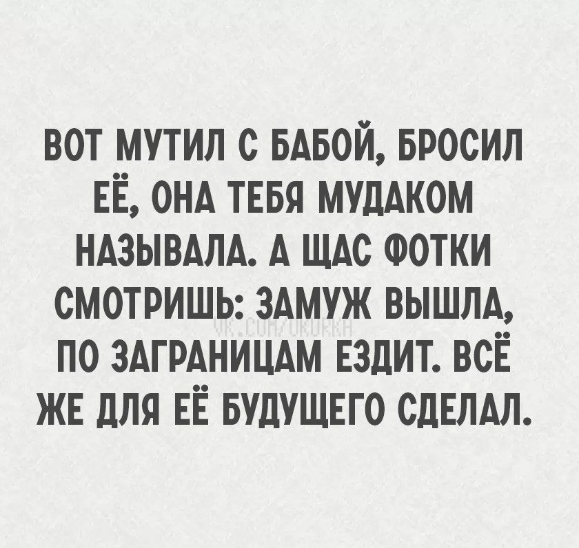 ВОТ МУТИЛ С БАБОЙ, БРОСИЛ ЕЁ, ОНА ТЕБЯ МУДАКОМ НАЗЫВАЛА. А ЩАС ФОТКИ СМОТРИШЬ: ЗАМУЖ ВЫШЛА, ПО ЗАГРАНИЦАМ ЕЗДИТ. ВСЁ ЖЕ ДЛЯ ЕЁ БУДУЩЕГО СДЕЛАЛ.