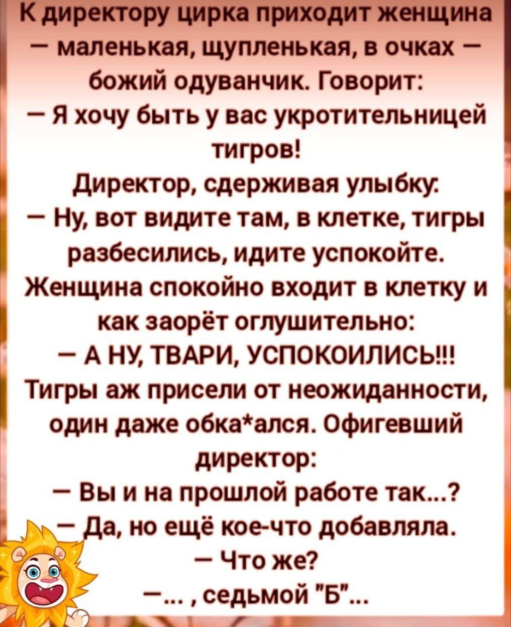 К директору цирка приходит женщина — маленькая, щупленькая, в очках — божий одуванчик. Говорит:
— Я хочу быть у вас укротительницей тигров!
Директор, сдерживая улыбку:
— Ну, вот видите там, в клетке, тигры разозлились, идите успокойте.
Женщина спокойно входит в клетку и как зароет оглушительно:
— А НУ, ТВАРИ, УСПОКОИЛИСЬ!!!
Тигры аж прижались от неожиданности, один даже обка*ался. Офигевший директор:
— Вы и на прошлой работе так…?
— Да, но ещё кое-что добавляла.
— Что же?
— …, седмой 