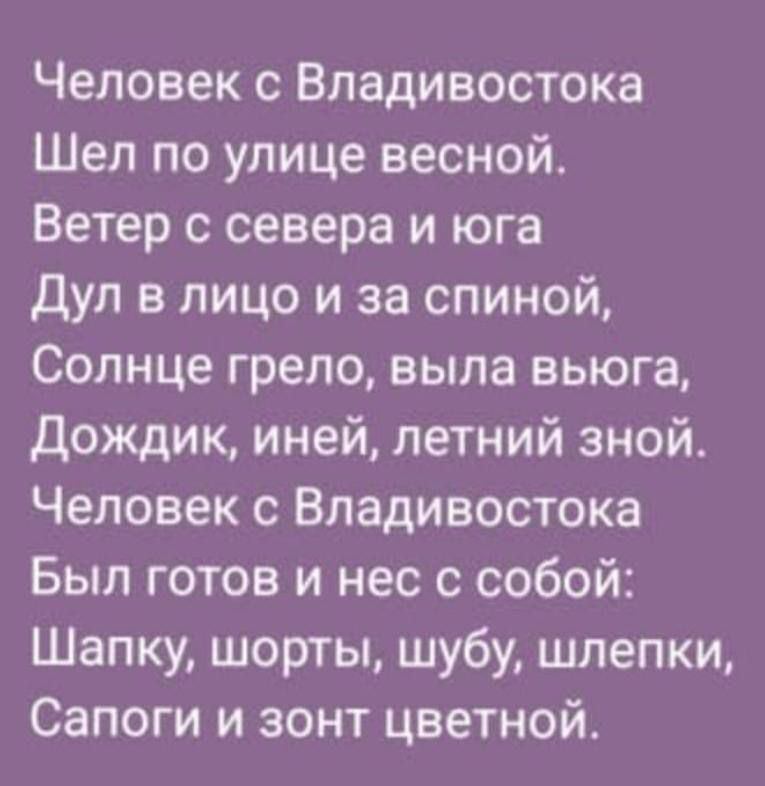 Человек с Владивостока
Шел по улице весной.
Ветер с севера и юга
Дул в лицо и за спиной,
Солнце грело, выла выюга,
Дождик, иней, летний зной.
Человек с Владивостока
Был готов и нес с собой:
Шапку, шорты, шубу, шлепки,
Сапоги и зонт цветной.