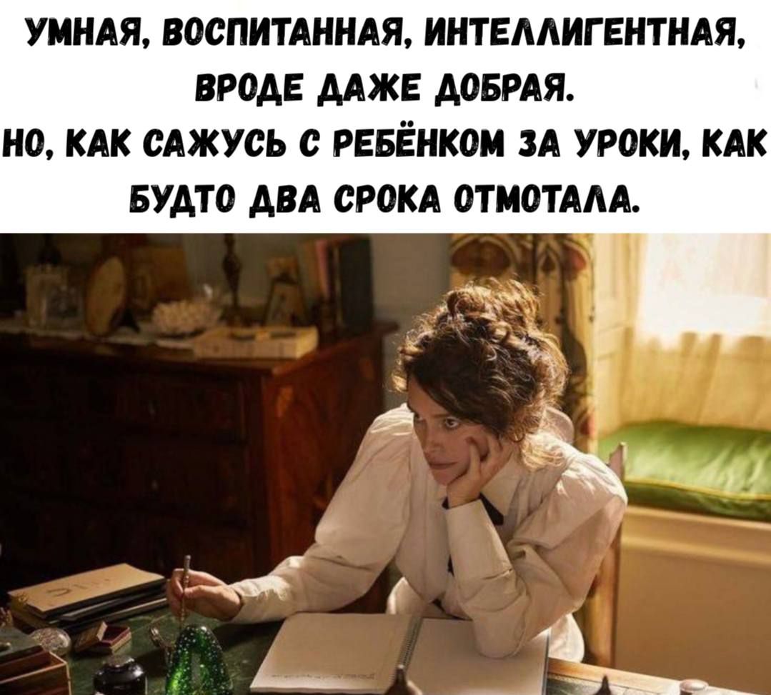 УМНАЯ, ВОСПИТАННАЯ, ИНТЕЛЛИГЕНТНАЯ, ВРОДЕ ДАЖЕ ДОБРАЯ. НО, КАК САЖУСЬ С РЕБЁНКОМ ЗА УРОКИ, КАК БУДТО ДВА СРОКА ОТМАТАЛА.