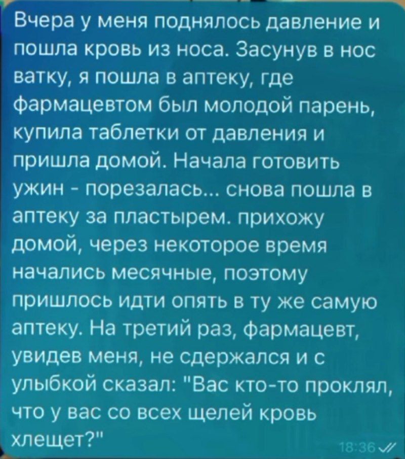 Вчера у меня поднялось давление и пошла кровь из носа. Засунув в нос ватку, я пошла в аптеку, где фармацевтом был молодой парень, купила таблетки от давления и пришла домой. Начала готовить ужин - порезалась... снова пошла в аптеку за пластырями. Приехав домой, через некоторое время начались месячные, поэтому пришлось идти опять в ту же самую аптеку. На третий раз, фармацевт, увидев меня, не сдержался и с улыбкой сказал: 
