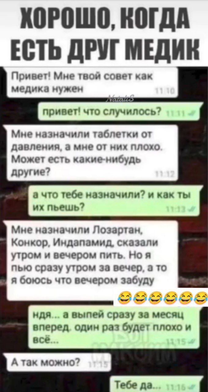 Привет! Мне твой совет как медика нужен
Мне назначили таблетки от давления, а мне от них плохо. Может есть какие-нибудь другие?
а что тебе назначили? и как ты их пьешь?
Мне назначили Лозартан, Конкор, Индапамид, сказали утром и вечером пить. Но я пью сразу утром за вечер, а то боюсь что вечером забуду
ндя... а выйдешь сразу за месяц вперед, один раз будет плохо и всё...
А так можно?
Тебе да…