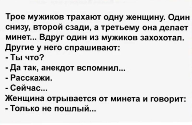 Трое мужиков трахают одну женщину. Один снизу, второй сзади, а третьему она делает минет... Вдруг один из мужиков захохотал. Другие у него спрашивают:
- Ты что?
- Да так, анекдот вспомнил...
- Рассказжи.
- Сейчас...
Женщина отрывается от минета и говорит:
- Только не пошлый...