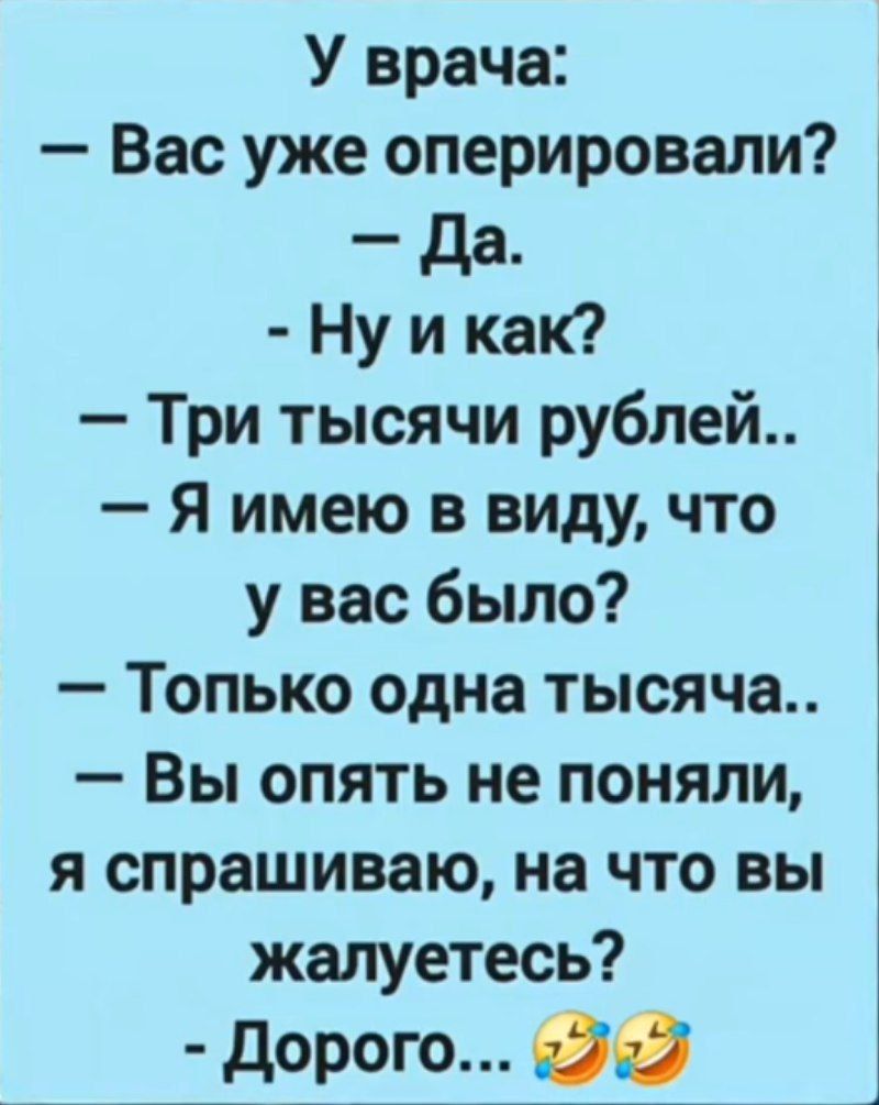 У врача:
— Вас уже оперировали?  
— Да.  
— Ну и как?  
— Три тысячи рублей..  
— Я имею в виду, что у вас было?  
— Только одна тысяча..  
— Вы опять не поняли, я спрашиваю, на что вы жалуетесь?  
— Дорого... 😂😂