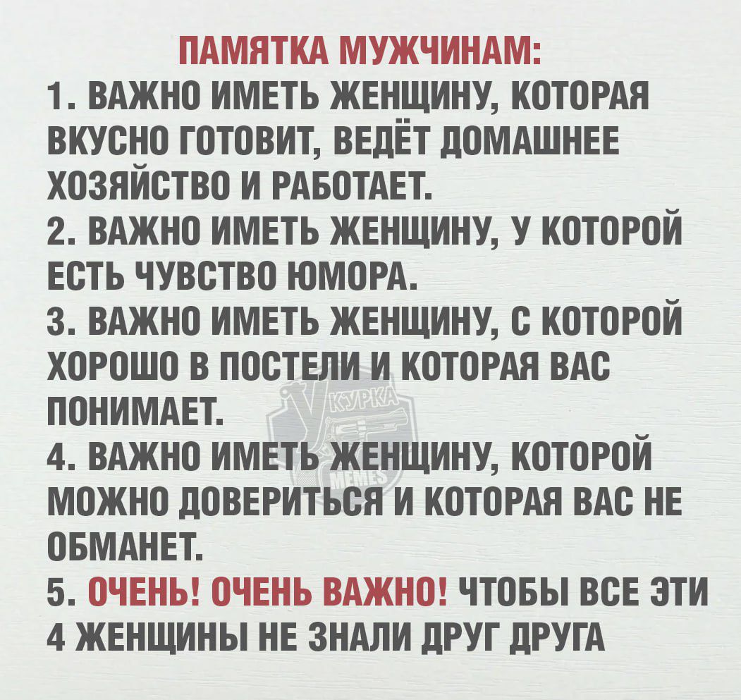 ПАМЯТКА МУЖЧИНАМ:
1. Важно иметь женщину, которая вкусно готовит, ведёт домашнее хозяйство и работает.
2. Важно иметь женщину, у которой есть чувство юмора.
3. Важно иметь женщину, с которой хорошо в постели и которая вас понимает.
4. Важно иметь женщину, которой можно довериться и которая вас не обманет.
5. ОЧЕНЬ! ОЧЕНЬ ВАЖНО! Чтоб все эти 4 женщины не знали друг друга.