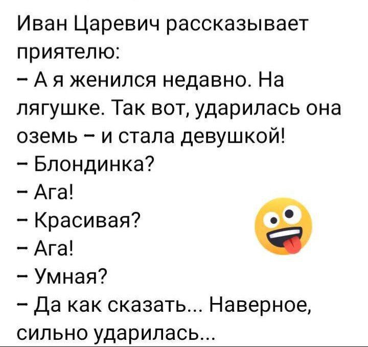 Иван Царевич рассказывает приятелю:
- А я женился недавно. На лягушке. Так вот, ударилась она оземь – и стала девушкой!
- Блондинка?
- Ага!
- Красивая?
- Ага!
- Умная?
- Да как сказать... Наверное, сильно ударилась...