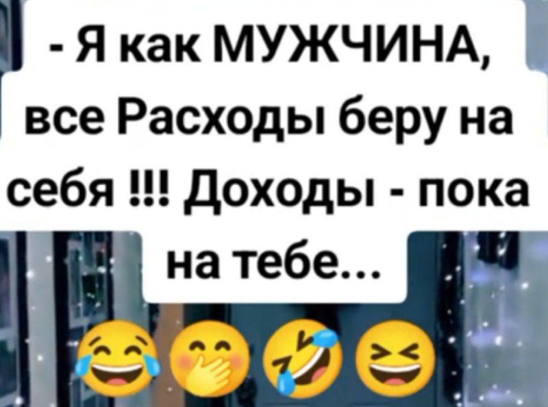 - Я как МУЖЧИНА, все Расходы беру на себя !!! Доходы - пока на тебе...