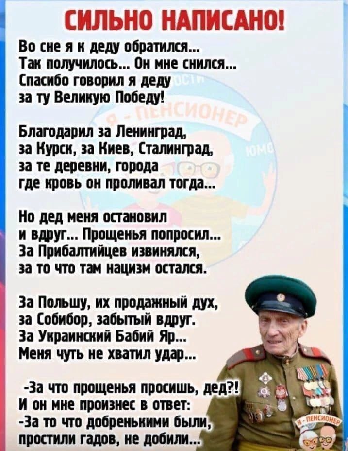 СИЛЬНО НАПИСАНО!

Во сне я к деду обратился...
Так получилось... Он мне снился...
Спасибо говорил я деду
за ту Великую Победу!

Благодарил за Ленинград,
за Курск, за Киев, Сталинград,
за те деревни, города
где кровь он проливал тогда...

Но дед меня остановил
и вдруг... прощенье попросил...
За Прибалтику извинился,
за то что там нацизм остался.

За Польшу, их проданный дух,
за Собибор, забыть вдруг.
За Украинский Бабий Яр...
Меня чуть не хватил удар...

- За что прощения, дед?!
- А он мне прорвется в ответ:
— За то, что добрыми были,
не добили...
