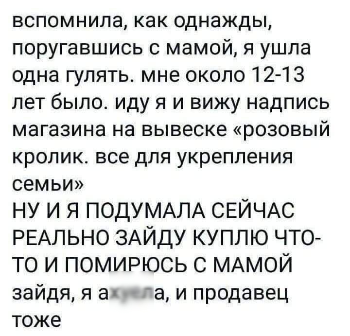 вспомнила, как однажды, поругавшись с мамой, я ушла одна гулять. мне около 12-13 лет было. иду я и вижу надпись магазина на вывеске «розовый кролик. все для укрепления семьи» НУ И Я ПОДУМАЛА СЕЙЧАС РЕАЛЬНО ЗАЙДУ КУПЛЮ ЧТО-ТО И ПОМИРЮСЬ С МАМОЙ зайду, я ахуелa, и продавец тоже