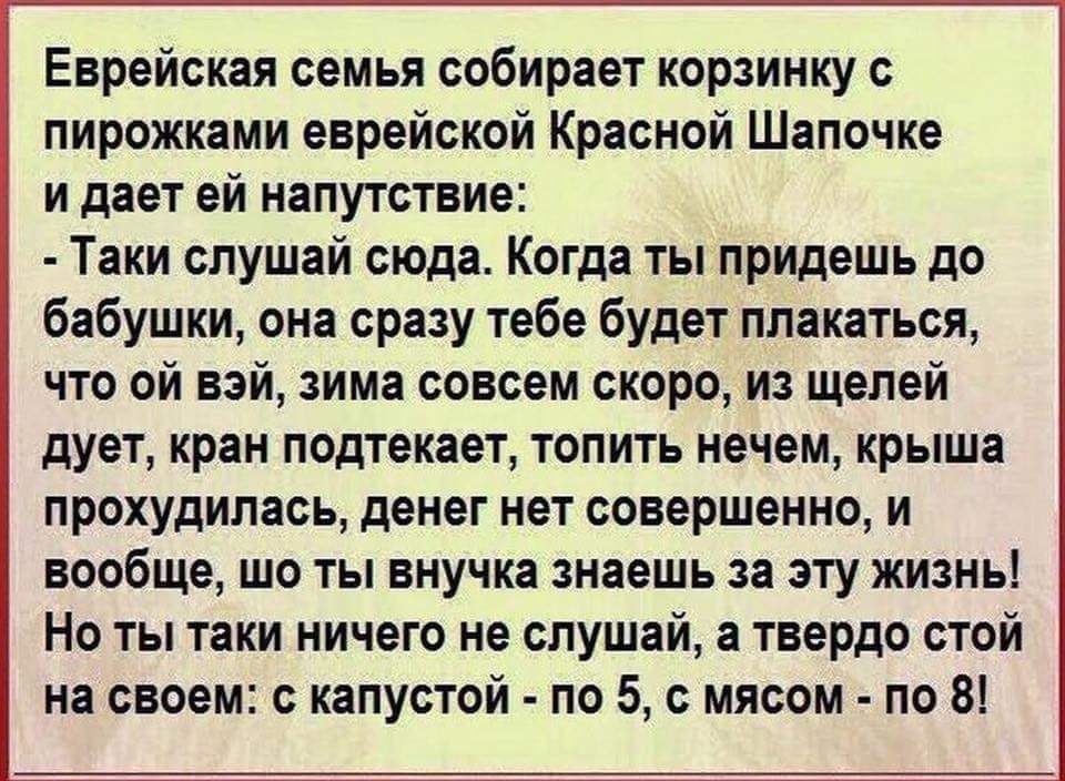 Еврейская семья собирает корзинку с пирожками еврейской Красной Шапочке и дает ей напутствие:
- Такие слушай сюда. Когда ты придешь до бабушки, она сразу тебе будет плакаться, что ой вэй, зима совсем скоро, из щелей дует, кран подтекает, топить нечем, крыша прохудилась, денег нет совершенно, и вообще, шо ты внучка знаешь за эту жизнь! Но ты таки ничего не слушай, а твердо стой на своем: с капустой - по 5, с мясом - по 8!