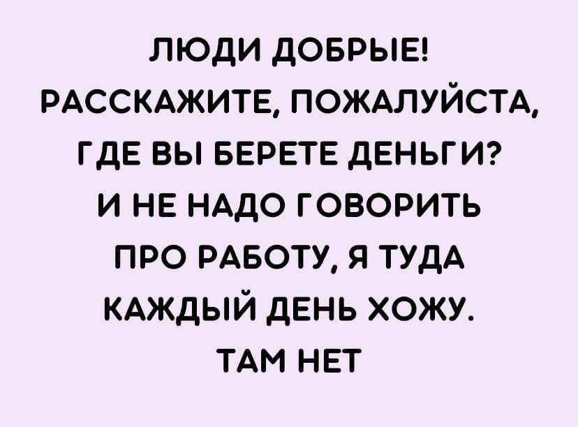 ЛЮДИ ДОБРЫЕ! РАССКАЖИТЕ, ПОЖАЛУЙСТА, ГДЕ ВЫ БЕРЕТЕ ДЕНЬГИ? И НЕ НАДО ГОВОРИТЬ ПРО РАБОТУ, Я ТУДА КАЖДЫЙ ДЕНЬ ХОЖУ. ТАМ НЕТ