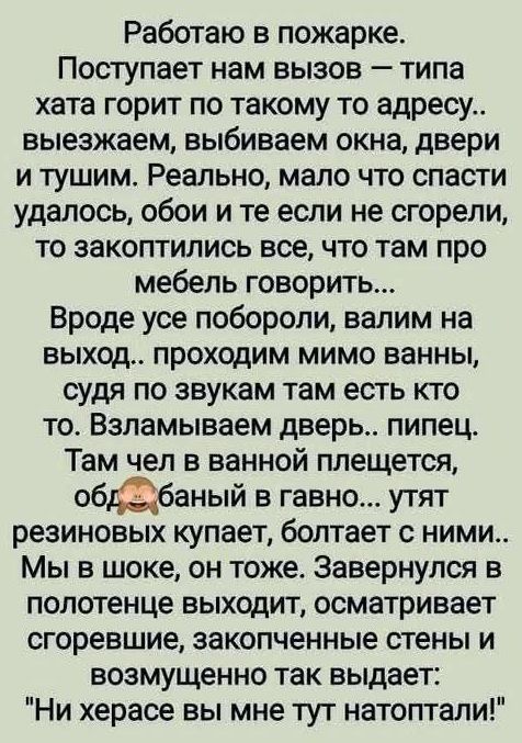 Работаю в пожарке. Поступает нам вызов — типа хата горит по такому то адресу.. выезжаем, выбиваем окна, двери и тушим. Реально, мало что спасти удалось, обои и те если не сгорели, то закоптились все, что там про мебель говорит... Вроде все побороли, валим на выход.. проходим мимо ванной, судя по звукам там есть кто-то. Взламываем дверь.. пипец. Там чел в ванной плеснется, об*баный в говно.. утащат резинок купает, болтает с ними.. Мы в шоке, он тоже. Завернулся в полотенце выходит, осматривает сгробление, законченные стены и возмущенно так выдает: 