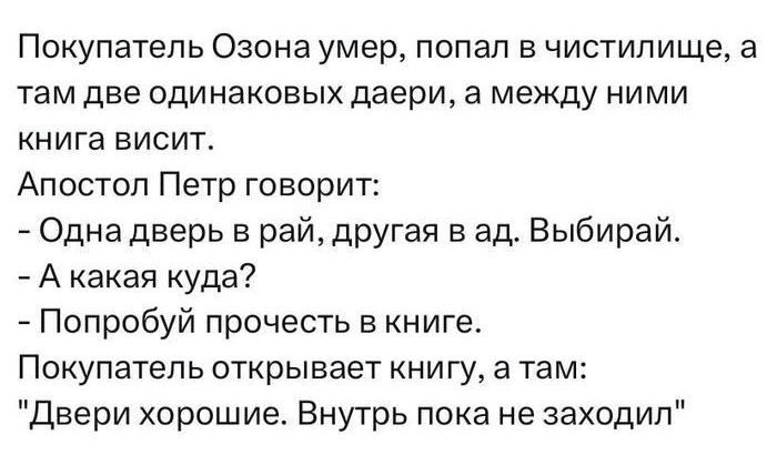 Покупатель Озона умер, попал в чистилище, а там две одинаковых даеры, а между ними книга висит. Апостол Петр говорит: - Одна дверь в рай, другая в ад. Выбирай. - А какая куда? - Попробуй прочесть в книге. Покупатель открывает книгу, а там: 