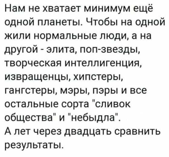 Нам не хватает минимум ещё одной планеты. Чтобы на одной жили нормальные люди, а на другой - элита, поп-звезды, творческая интеллигенция, извращенцы, хипстеры, гангстеры, мэры, пэры и все остальные сорта 