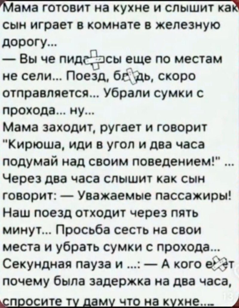 Мама готовит на кухне и слышит как сын играет в комнате в железную дорогу...
— Вы че пид**сы еще по местам не сели... Поезд, блядь, скоро отправляется... Убрали сумки с прохода... ну...
Мама заходит, ругает и говорит 