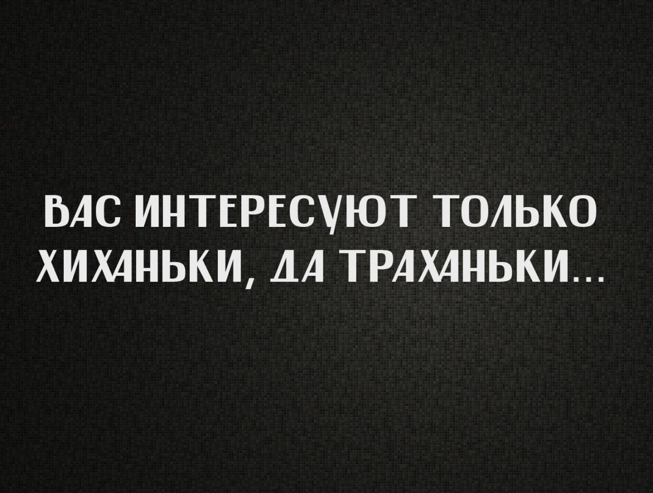 ВАС ИНТЕРЕСУЮТ ТОЛЬКО ХИХАНЬКИ, ДА ТРАХАНЬКИ...