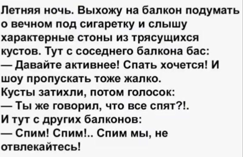 Летняя ночь. Выхожу на балкон подумать о вечном под сигаретку и слышу характерные стоны из трясущихся кустов. Тут с соседнего балкона бас: — Давайте активнее! Спать хочется?! И шоу пропускать тоже жалко. Кусты затихли, потом голосок: — Ты же говорил, что все спят?!. И тут с других балконов: — Спим! Спим!.. Спим мы, не отвлекайтесь!