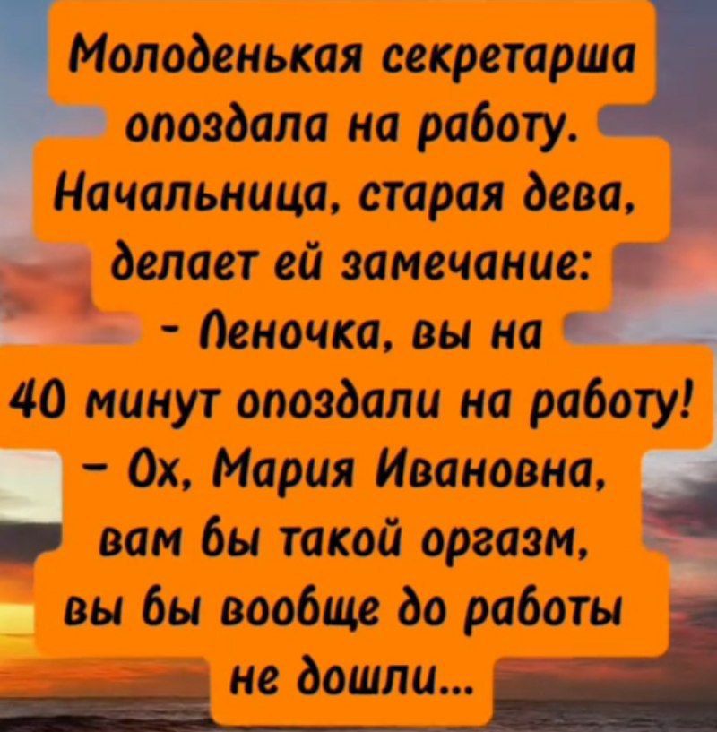 Молоденькая секретарша опоздала на работу. Начальница, старая дева, делает ей замечание: - Леночка, вы на 40 минут опоздали на работу! - Ох, Мария Ивановна, вам бы такой оргазм, вы бы вообще до работы не шли...