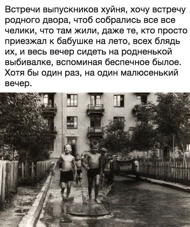 Встречи выпускников ху́йня, хочу встречу родного двора, чтоб собрались все все чели́ки, что там жили, даже те, кто просто приезжал к бабушке на лето, всех блядь их, и весь вечер сидеть на родненной вы́бивалке, вспоминая беспечное бы́лое. Хотя бы один раз, на один малю́сенкий вечер.
