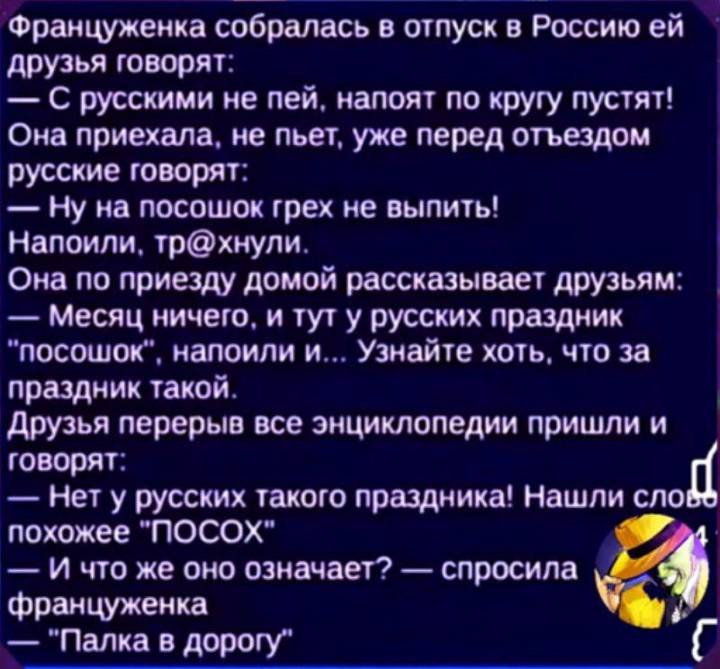 Француженка собиралась в отпуск в Россию ей друзья говорят:
— С русскими не пей, напоят по кругу пусти!
Она приехала, не пьет, уже перед отъездом русские говорят:
— Ну на посохок грех не выпить!
Напили, тр@хунили.
Она по приезду домой рассказывает друзьям:
— Месяц ничего, и тут у русских праздник 