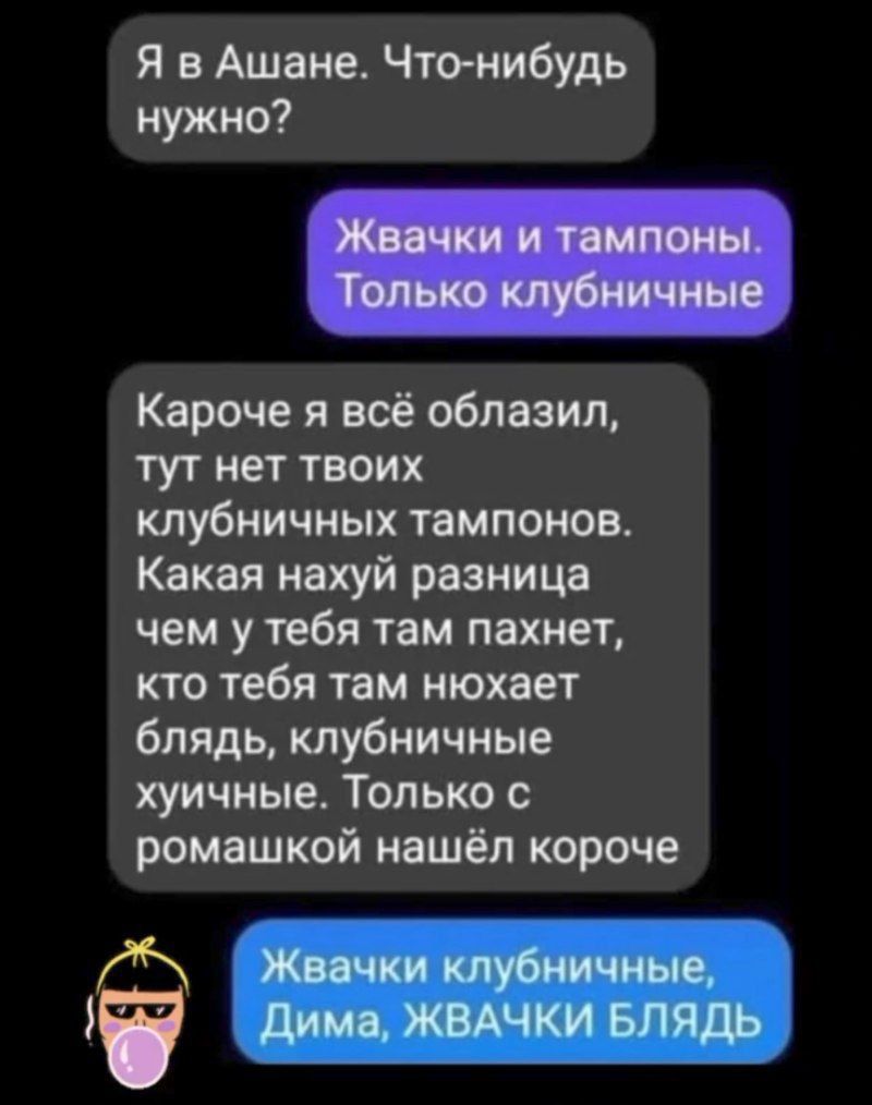 Я в Ашане. Что-нибудь нужно?
Жвачки и тампоны. Только клубничные
Короче я всё облазил, тут нет твоих клубничных тампонов. Какая нахуй разница чем у тебя там пахнет, кто тебя там нюхает блядь, клубничные хуйные. Только с ромашкой нашёл короче
Жвачки клубничные, Дима, ЖВАЧКИ БЛЯДЬ