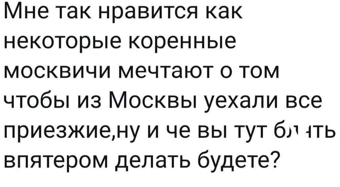 Мне так нравится как некоторые коренные москвичи мечтают о том чтобы из Москвы уехали все приезжие, ну и че вы тут блядь впятером делать будете?