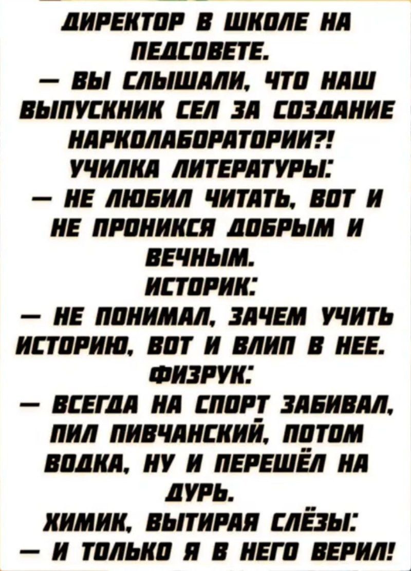 ДИРЕКТОР В ШКОЛЕ НА ПЕДСОВЕТЕ.
— ВЫ СЛЫШАЛИ, ЧТО НАШ ВЫПУСКНИК СЕЛ ЗА СОЗДАНИЕ НАРКОЛАБОРАТОРИИ?!
УЧИЛКА ЛИТЕРАТУРЫ:
— НЕ ЛЮБИЛ ЧИТАТЬ, ВОТ И НЕ ПРОНИКСЯ ДОБРЫМ И ВЕЧНЫМ.
ИСТОРИК:
— НЕ ПОНИМАЛ, ЗАЧЕМ УЧИТЬ ИСТОРИЮ, ВОТ И ВЛИП В НЕЕ.
ФИЗРУК:
— ВСЕГДА НА СПОРТ ЗАБИВАЛ, ПИЛ ПИВЧАНСКИЙ, ПОТОМ ВОДКУ, НУ И ПЕРЕШЕЛ НА ДУРЬ.
ХИМИК, ВЫТИРАЯ СЛЕЗЫ:
— И ТОЛЬКО Я В НЕГО ВЕРИЛ!