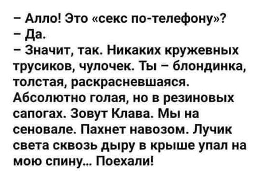 – Алло! Это «секс по-телефону»?  
– Да.  
– Значит, так. Никаких кружевных трусиков, чулочек. Ты – блондинка, толстая, раскрасневавшаяся.  
Абсолютно голая, но в резиновых сапогах. Зовут Клава. Мы на сеновале. Пахнет навозом. Лучик света сквозь дырку в крыше упал на мою спину... Поехали!