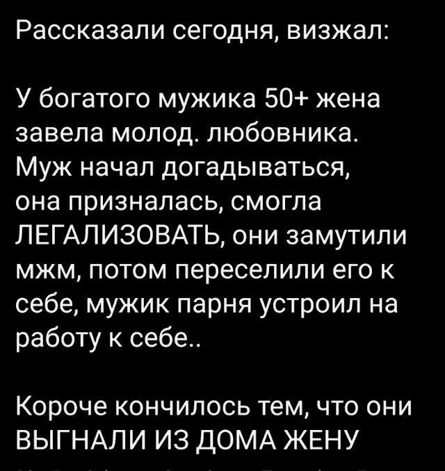Рассказывали сегодня, вызжал:
У богатого мужика 50+ жена завела молод. любовника. Муж начал догадываться, она призналась, смогла ЛЕГАЛИЗОВАТЬ, они замутили мжм, потом переселили его к себе, мужик парня устроил на работу к себе..
Короче кончилось тем, что они ВЫГНАЛИ ИЗ ДОМА ЖЕНУ
