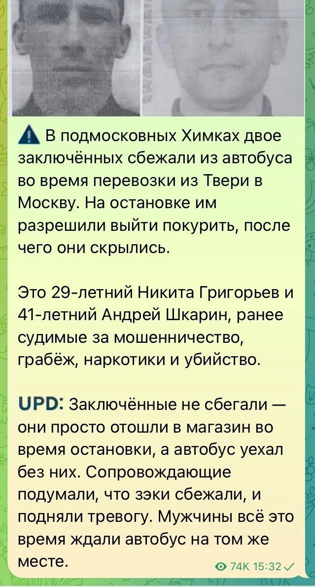 ⚠️ В подмосковных Химках двое заключённых сбежали из автобуса во время перевозки из Твери в Москву. На остановке им разрешили выйти покурить, после чего они скрылись.

Это 29-летний Никита Григорьев и 41-летний Андрей Шкарин, ранее судимые за мошенничество, грабёж, наркотики и убийство.

UPD: Заключённые не сбегали — они просто отошли в магазин во время остановки, а автобус уехал без них. Сопровождающие подумали, что узники сбежали, и подняли тревогу. Мужчины всё это время ждали автобус на том же месте.