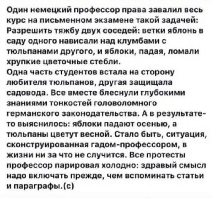 Один немецкий профессор права завалил весь курс на письменном экзамене такой задачей: Разрешить тяжбу двух соседей: ветки яблонь в саду одного нависали над кустами с тюльпанами другого, и яблоки, падая, ломали хрупкие цветочные стебли. Одна часть студентов встала на сторону любителя тюльпанов, другая защищала садовода. Все вместе блеснули глубокими знаниями тонкостей головного германского законодательства. А в результате выяснилось: яблоки падают осенью, а тюльпаны цветут весной. Стало быть, ситуация, сконструированная годом-профессором, в жизни ни на что не случится. Все простегты были признаны неправыми. Здравый смысл надо включать прежде, чем вспоминать статьи и параграфы.