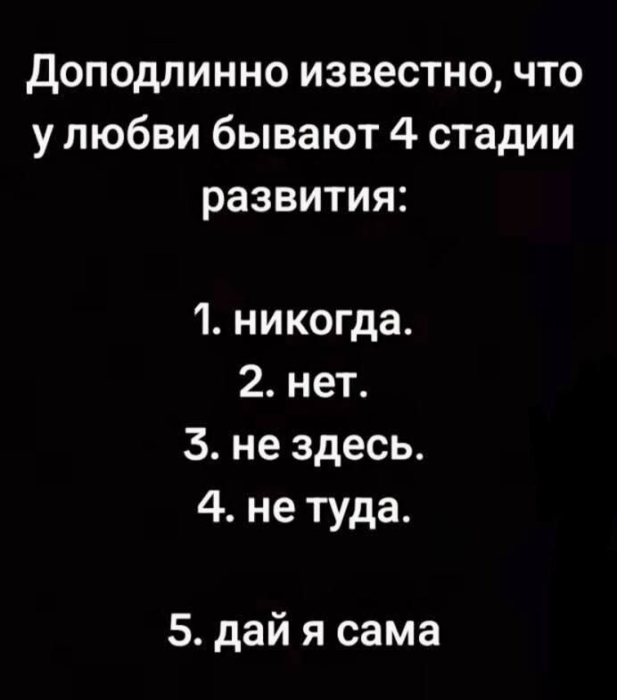 Доподлинно известно, что у любви бывают 4 стадии развития:

1. никогда.
2. нет.
3. не здесь.
4. не туда.

5. дай я сама.