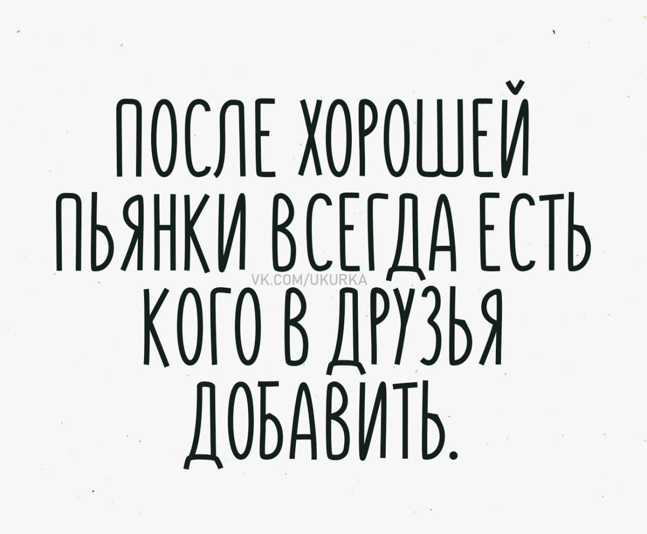 ПОСЛЕ ХОРОШЕЙ ПЬЯНКИ ВСЕГДА ЕСТЬ КОГО В ДРУЗЬЯ ДОБАВИТЬ.