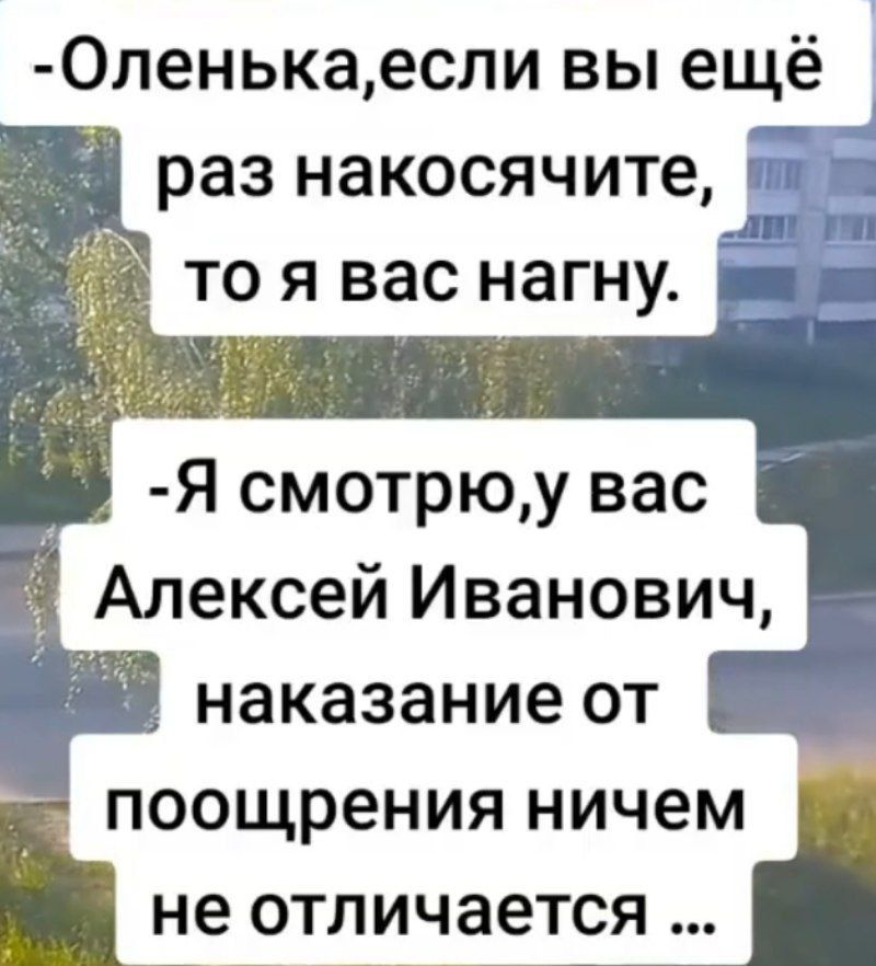 -Оленька,если вы ещё раз накосичите, то я вас нагну.
-Я смотрю, у вас Алексей Иванович, наказание от поощрения ничем не отличается ...
