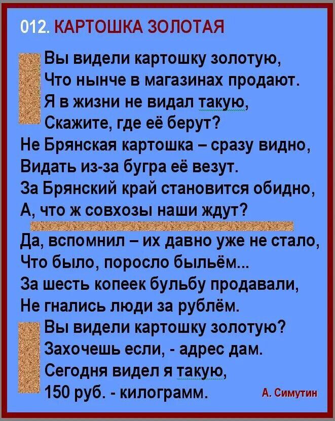 012. КАРТОШКА ЗОЛОТАЯ

Вы видели картошку золотую,  
Что нынче в магазинах продают.  
Я в жизни не видел такую,  
Скажите, где её берут?  
Не Брянская картошка – сразу видно,  
Видать из-за бугра её возят.  
За Брянский край становится обидно,  
А, что ж совхозы наши ждут?  
Да, вспомнил – их давно уже не стало,  
Что было, поросло быльём...  
За шесть копеек Bульбу продавали,  
Не гнали люди за рублём.  

Вы видели картошку золотую?  
Захочешь – возьму, - отвечает дам.  
Сегодня виден я такую,  
150 руб. – килограм.