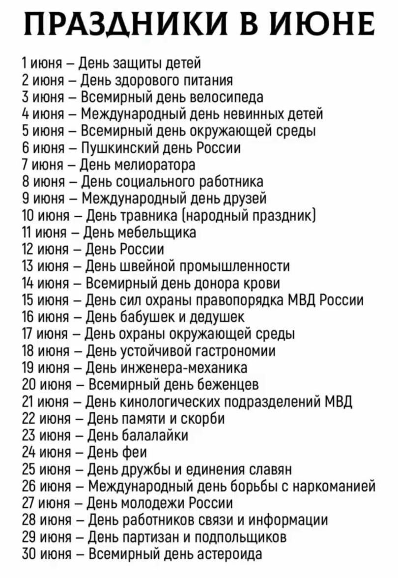 ПРАЗДНИКИ В ИЮНЕ
1 июня – День защиты детей
2 июня – День здорового питания
3 июня – Всемирный день велосипеда
4 июня – Международный день невинных детей
5 июня – Всемирный день окружающей среды
6 июня – Пушкинский день России
7 июня – День мелиоратора
8 июня – День социального работника
9 июня – Международный день друзей
10 июня – День травника (народный праздник)
11 июня – День медбратов
12 июня – День России
13 июня – День швейной промышленности
14 июня – Всемирный день доноров крови
15 июня – День защиты детей
16 июня – День охраны правопорядка МВД России
17 июня – День охраны окружающей среды
18 июня – День инженера-механика
19 июня – Всемирный день беженцев
20 июня – День батрачей и дружеников
21 июня – День памяти и скорби
22 июня – День феи
23 июня – День дружбы и единения славян
24 июня – День молодежи России
25 июня – Всемирный день информации
26 июня – День борьбы с наркоманией
27 июня – День специалистов подразделений МВД
28 июня – День семьи
29 июня – Всемирный день астероидов