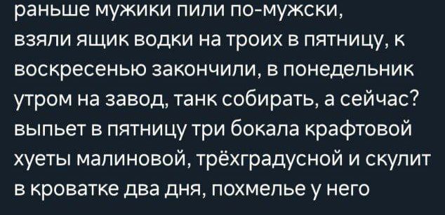 раньше мужики пили по-мужски, взяли ящик водки на троих в пятницу, к воскресенью закончили, в понедельник утром на завод, танк собирать, а сейчас? выпьет в пятницу три бокала крафтовой хуеты малиновой, трёхградусной и скулит в кроватке два дня, похмеле у него