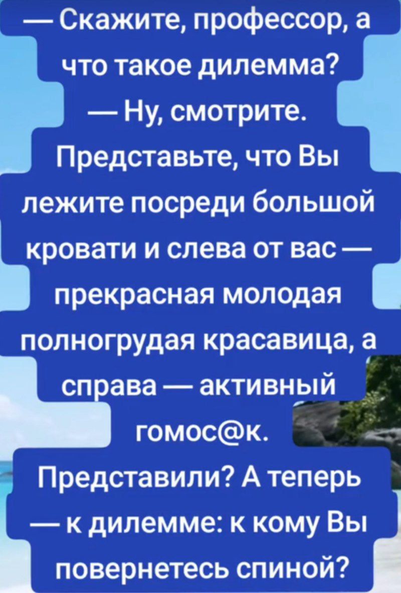 — Скажите, профессор, а что такое дилемма? — Ну, смотрите. Представьте, что Вы лежите посреди большой кровати и слева от вас — прекрасная молодая полногрудая красавица, а справа — активный гомос@к. Представили? А теперь — к дилемме: к кому Вы повернетесь спиной?