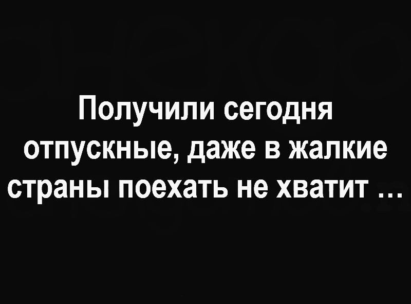 Получили сегодня отпускные, даже в жалкие странны поехать не хватит ...