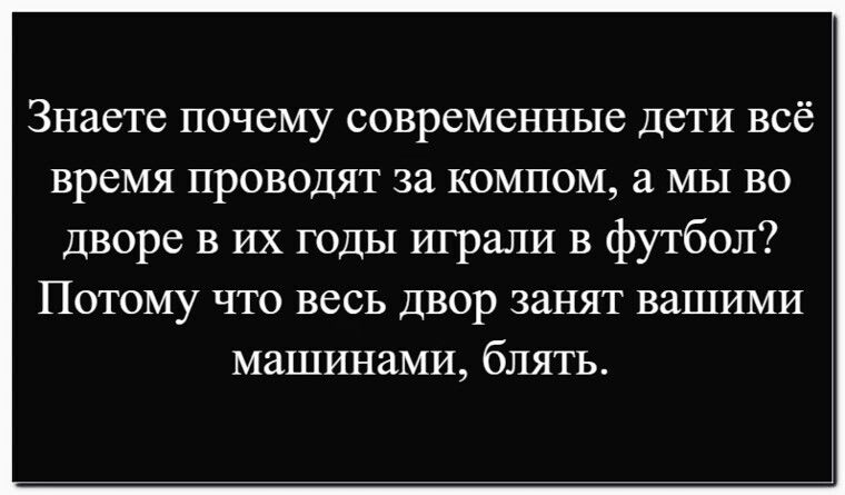 Знаете почему современные дети всё время проводят за компом, а мы во дворе в их годы играли в футбол? Потому что весь двор занят вашими машинами, блять.