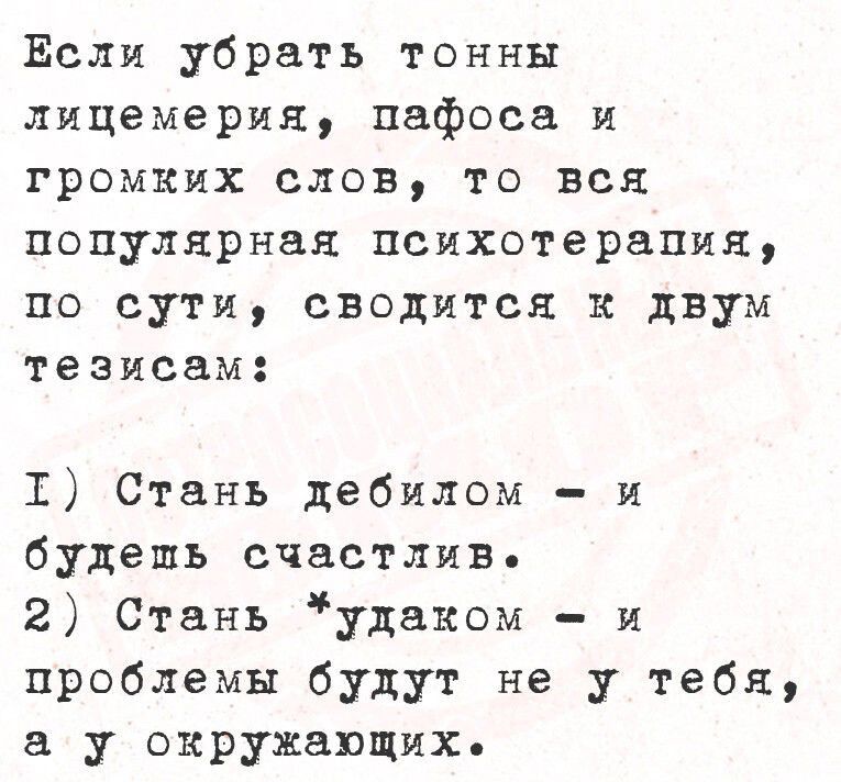 Если убрать тонны лицемерия, пафоса и громkých слов, то вся популярная психотерапия, по сути, сводится к двум тезисам:

I) Стань дебилом - и будешь счастлив.
2) Стань удаком - и проблемы будут не у тебя, а у окружающих.