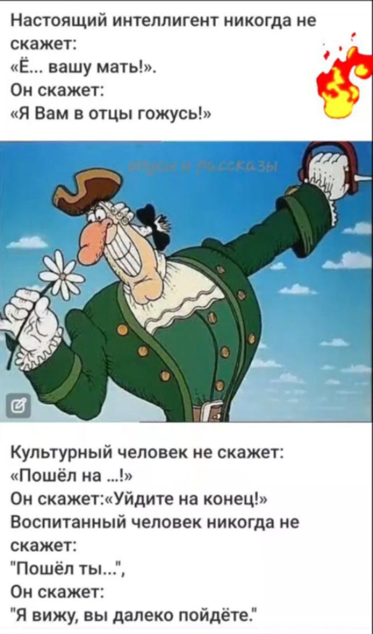 Настоящий интеллигент никогда не скажет: «Ё... вашу мать!». Он скажет: «Я Вам в отцы гожусь!» 

Культурный человек не скажет: «Пошёл на ...!» Он скажет: «Уйдите наконец!» Воспитанный человек никогда не скажет: «Пошёл ты...», он скажет: «Я вижу, вы далеко пойдёте!»