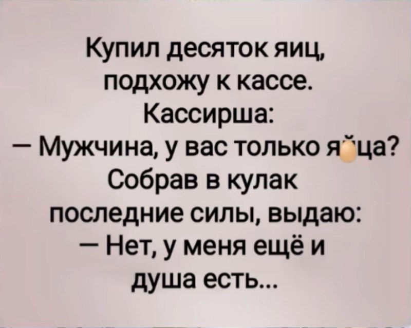 Купил десяток яиц, подхожу к кассе. Кассирша: — Мужчина, у вас только яйца? Собрав в кулак последние силы, выдаю: — Нет, у меня ещё и душа есть...