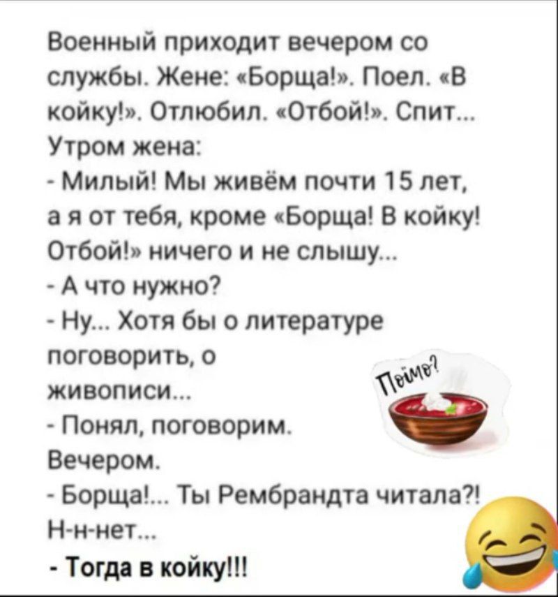 Военный приходит вечером со службы. Жене: «Борща». Поел. «В койку!». Отбой! Спит... Утром жена: - Милый! Мы живём почти 15 лет, а я от тебя, кроме «Борща! В койку! Отбой!» ничего и не слышу... - А что нужно? - Ну... Хотя бы о литературе поговорить, о живописи... - Понял, поговорим. Вечером. - Борщ!... Ты Рембрандта читала?! - Н-н-нет... - Тогда в койку!!!