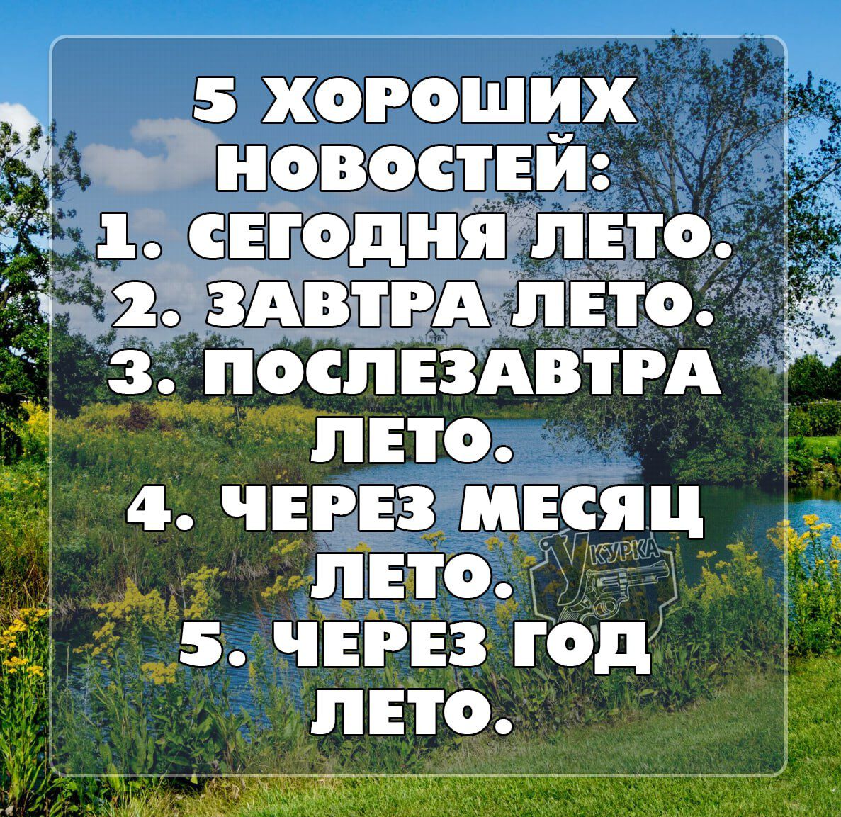 5 ХОРОШИХ НОВОСТЕЙ:
1. СЕГОДНЯ ЛЕТО.
2. ЗАВТРА ЛЕТО.
3. ПОСЛЕЗАВТРА ЛЕТО.
4. ЧЕРЕЗ МЕСЯЦ ЛЕТО.
5. ЧЕРЕЗ ГОД ЛЕТО.