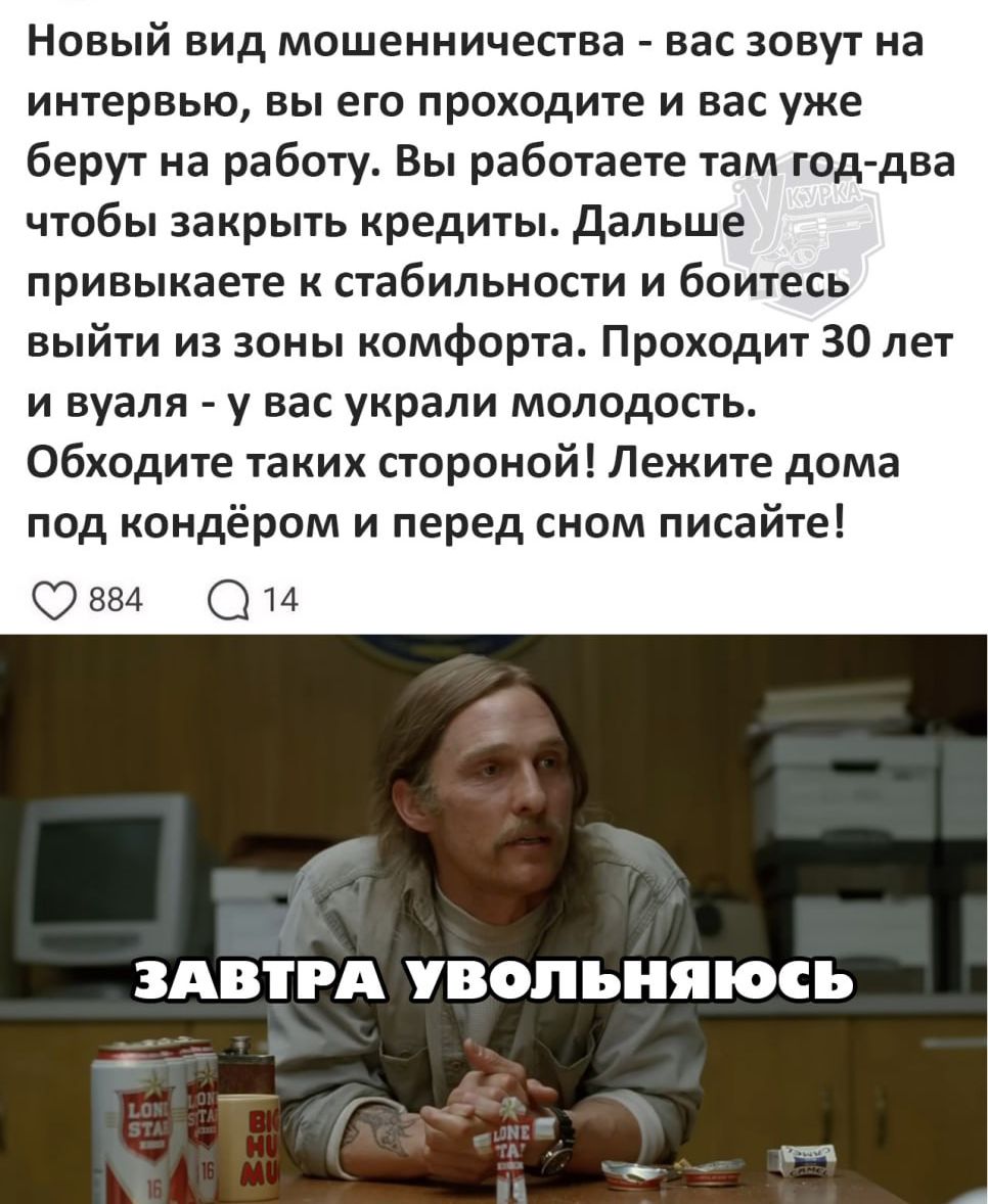Новый вид мошенничества - вас зовут на интервью, вы его проходите и вас уже берут на работу. Вы работаете там год-два чтобы закрыть кредиты. Дальше привыкаете к стабильности и боитесь выйти из зоны комфорта. Проходит 30 лет и вуаля - у вас украли молодость. Обходите таких стороной! Лежите дома под кондиционером и перед сном пишите!

ЗАВТРА УВОЛЬНЯЮСЬ