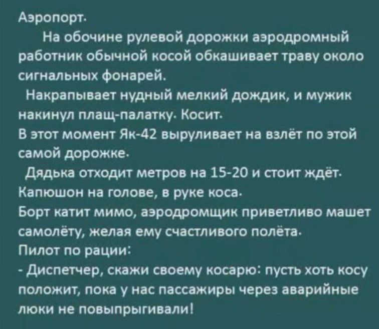 Аэропорт: На обочине рулевой дорожки аэродромный работник обычной косой обкашивает траву около сигналных фонарей. Накрапывает нудный мелкий дождик, и мужик накинул плащ-палатку. Косит. В этот момент Як-42 вырывается на взлёт по этой самой дорожке. Дядька отходит метров на 15-20 и стоит ждёт. Капюшон на голове, в руке коса. Борт катит мимо, аэродромчик приветливо машет самолёту, желая ему счастливого полёта. Пилот по рации: - Диспетчер, скажи своему косарю: пусть хоть косу положит, а не нас пассажиров через аварийные люки не повынкиривали!