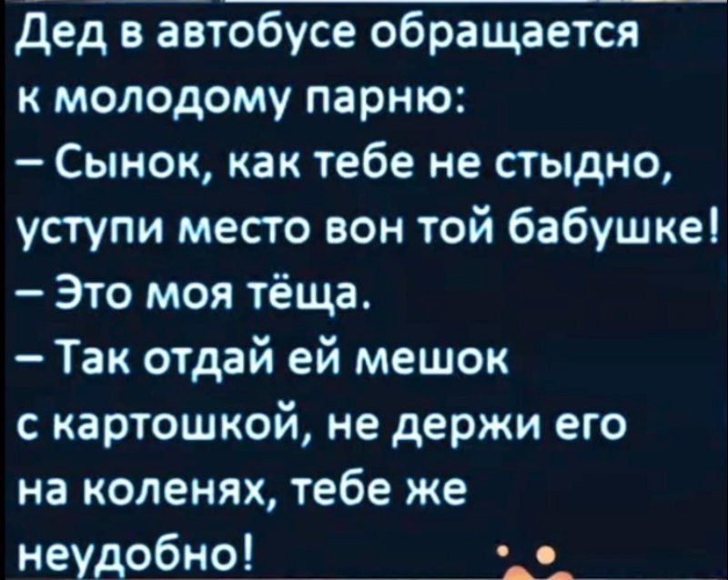Дед в автобусе обращается к молодому парню:
– Сынок, как тебе не стыдно, уступи место вон той бабушке!
– Это моя тёща.
– Так отдай ей мешок с картошкой, не держи его на коленях, тебе же неудобно!