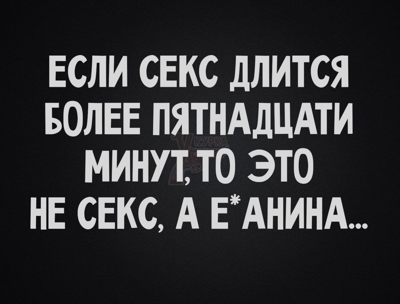 ЕСЛИ СЕКС ДЛИТСЯ БОЛЕЕ ПЯТНАДЦАТИ МИНУТ, ТО ЭТО НЕ СЕКС, А Е*АНИНА...