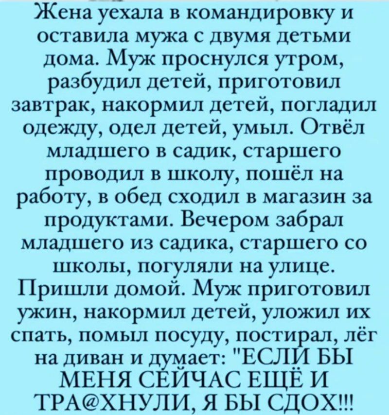 Жена уехала в командировку и оставила мужа с двумя детьми дома. Муж проснулся утром, разбудил детей, приготовил завтрак, накормил детей, погладил одежду, одел детей, умы. Отвёл младшего в садик, старшего проводил в школу, пошёл на работу, в обед сходил в магазин за продуктами. Вечером забрал младшего из садика, старшего со школы, погулял на улице. Пришли домой. Муж приготовил ужин, накормил детей, уложил их спать, помыл посуду, постелил, лёг на диван и думает: 